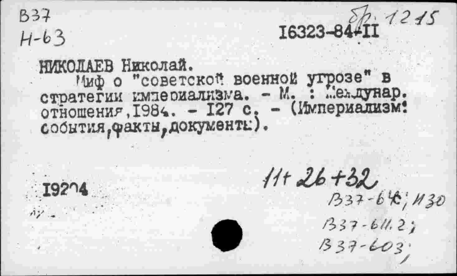 ﻿/^3	16323-84*11
НИКОЛАЕВ Николай.
г^иф о "советской военной угрозе в стоатегии имдеоиализма. - М. : ».’.еьдунар. отношения,1984. - 127 с. - (Империализм! события г9?акты7 документы).
192^4
гЪ>7 -ь//. 2